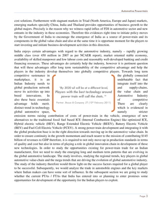 Automotive Power-train


cost solutions. Furthermore with stagnant markets in Triad (North America, Europe and Japan) markets,
emerging markets specially China, India and Thailand provides opportunities of business growth to the
global majors. Precisely is the reason why we witness rapid influx of FDI in automotive sector and new
entrants in the industry in these economies. Therefore this evidences right time to initiate policy moves
by the Government of India to encourage the emergence of India as a source of power-train and its
components in the global value chain and also at the same time it is opportune moment for the players to
start investing and initiate business development activities in this direction.

India enjoys certain advantages with regard to the automotive industry, namely – rapidly growing
middle class (over 450 million in 2007 as per NCAER report), market oriented stable economy,
availability of skilled manpower and low labour costs and reasonably well-developed banking and credit
financing resources. These advantages do certainly help the industry, however it is pertinent question
that will these advantages offer long term sustainability of the competitive advantage and help the
players in the industry develop themselves into globally competitive players. Towards long term
competitive sustenance in                                                            the globally connected
marketplace, it is an                                                                undebatable fact that
Indian Industry needs to                                                             integrate itself into the
global production network            “By 2020 oil will be at a different level,      and      supply-chains,
move its activities up into       Players with the best technology around            the value chain and
breed      innovations.    In           power train will call the shots. “           Automotive Industry
also these basic essentials                                                          of           competitive
advantage holds merit.             Partner, Booze & Company .ET (10th February 2011) There     are     clearly
distinct trend in technology                                                         which is evidenced in
global automotive space,                                                             namely            stricter
emission norms raising contribution of costs of power-train in the vehicle, emergence of new
alternatives to the traditional fossil fuel based ICE (Internal Combustion Engine) like optimized ICE,
Hybrid electric vehicle (HEV), Range Extended Electric Vehicle (REEV), Battery Electric Vehicle
(BEV) and Fuel Cell Electric Vehicle (FCEV). A strong power-train development and integrating it with
the global production base is in the right direction towards moving up in the automotive value chain. In
order to ensure continuity in the growth momentum and reach nearer to the mission of contributing $145
billion of revenues to GDP therefore, it is required to not only move-up in production standards in terms
of quality and cost but also in terms of playing a role in global innovation chain in development of these
new technologies. In order to study the opportunities existing for power-train trade for an Indian
manufacturer, first we need to study the emerging long and medium term patterns that are evolving in
the global automotive landscape. The study involves, studying the regional trends, key players in global
automotive value-chain and the mega trends that are driving the evolution of global automotive industry.
The study of the industry therefore would throw light on the success factors required for a global player
to be successful. Subsequently, we would analyze the trade in automobile engines and the key markets
where Indian makers can have some sort of influence. In the subsequent section we are going to study
whether the current PTAs / FTAs that India has entered into or planning to enter promises some
opportunities for development of the opportunity for the Indian players to exploit.



                                                                                                        Page 3
 