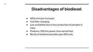 Disadvantages of biodiesel
● NOX emission increases
● Fuel ﬁlter changing
● Low availability due to less production of jatropha in
India.
● Produces 10% less power than normal fuel.
● Blends of biodiesel possible upto 20% only.
 