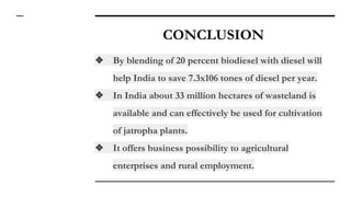 CONCLUSION
❖ By blending of 20 percent biodiesel with diesel will
help India to save 7.3x106 tones of diesel per year.
❖ In India about 33 million hectares of wasteland is
available and can effectively be used for cultivation
of jatropha plants.
❖ It offers business possibility to agricultural
enterprises and rural employment.
 