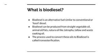 What is biodiesel?
● Biodiesel is an alternative fuel similar to conventional or
‘fossil’ diesel.
● Biodiesel can be produced from straight vegetable oil,
animal oil/fats, natura oil like Jatropha, tallow and waste
cooking oil.
● The process used to convert these oils to Biodiesel is
called transesteriﬁcation.
 
