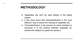 METHODOLOGY
● Vegetables oils can’t be used directly in the diesel
engine.
● It has been found that transesterification is the most
effective way to reduce the viscosity of vegetable oils.
● Transesterification is the process by which biodiesel is
produced. It is the reaction between vegetable oil,
alcohol and catalyst (to speed the reaction)
 