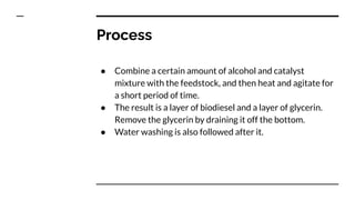 Process
● Combine a certain amount of alcohol and catalyst
mixture with the feedstock, and then heat and agitate for
a short period of time.
● The result is a layer of biodiesel and a layer of glycerin.
Remove the glycerin by draining it off the bottom.
● Water washing is also followed after it.
 