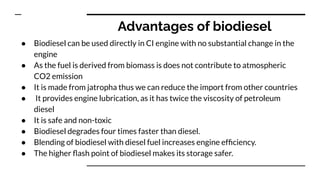 Advantages of biodiesel
● Biodiesel can be used directly in CI engine with no substantial change in the
engine
● As the fuel is derived from biomass is does not contribute to atmospheric
CO2 emission
● It is made from jatropha thus we can reduce the import from other countries
● It provides engine lubrication, as it has twice the viscosity of petroleum
diesel
● It is safe and non-toxic
● Biodiesel degrades four times faster than diesel.
● Blending of biodiesel with diesel fuel increases engine efﬁciency.
● The higher ﬂash point of biodiesel makes its storage safer.
 