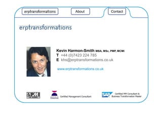 Aboutt Contact
Kevin Harmon-Smith MBA, MSc, PMP, MCMI
T +44 (0)7423 224 785
E khs@erptransformations.co.uk
www.erptransformations.co.uk
 