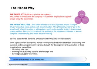 Erptransformations Feb 2013 6
The Honda Way
So how does Honda translate philosophical thinking into concrete action?
From a procurement standpoint, Honda accomplishes the balance between cooperating with
suppliers and insuring competitive pricing through the development and application of three
organizational capabilities:
• Modelling total cost,
• Building and sustaining supplier relationships and
• Leveraging supplier innovation.
THE THREE REALITIES - also often referred to by the Japanese phrase “Sangen
Shugi,” are actual place, actual part, actual situation. This philosophy means “go to the
actual spot” where the action is taking place - such as the supplier’s plant - to address a
quality problem. Being in touch with all the realities of the situation contributes to a more
complete understanding and better decision making.
THE THREE JOYS philosophy is that each person
who comes in contact with the company — customer, employee or supplier -
should enjoy the experience.
All of which need to be measured…..
 