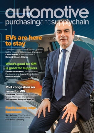 July-September2016
purchasingandsupplychain
EVs are here
to stayto stay
The electric vehicle is the perfect platform
for the future of autonomous driving says
Carlos Ghosn, Chairman and CEO,
Renault-Nissan Alliance
Katherine Worthen, Vice President,
Purchasing and Supply Chain Europe,
General Motors
What’s good for GM
is good for suppliers
Jan Bures, Executive Vice President
Group After Sales and Services,
Volkswagen Group of America
Jan Bures, Executive Vice President
Group After Sales and Services,
Volkswagen Group of America
Port congestion an
issue for VW
Gary Johnson, Vice President,
North America Manufacturing,
Ford Motor Company
Gary Johnson, Vice President,
North America Manufacturing,
Ford’s leading edge
lieutenant
 