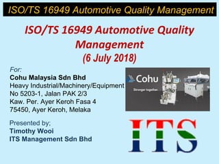 ISO/TS 16949 Automotive Quality
Management
(6 July 2018)
For:
Cohu Malaysia Sdn Bhd
Heavy Industrial/Machinery/Equipment
No 5203-1, Jalan PAK 2/3
Kaw. Per. Ayer Keroh Fasa 4
75450, Ayer Keroh, Melaka
Presented by;
Timothy Wooi
ITS Management Sdn Bhd
ISO/TS 16949 Automotive Quality Management
 