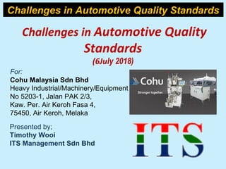 Challenges in Automotive Quality
Standards
(6July 2018)
For:
Cohu Malaysia Sdn Bhd
Heavy Industrial/Machinery/Equipment
No 5203-1, Jalan PAK 2/3,
Kaw. Per. Air Keroh Fasa 4,
75450, Air Keroh, Melaka
Presented by;
Timothy Wooi
ITS Management Sdn Bhd
Challenges in Automotive Quality Standards
 
