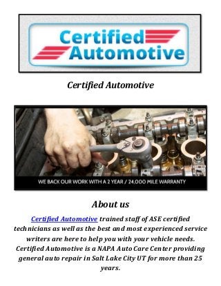 Certified Automotive
About us
Certified Automotive trained staff of ASE certified
technicians as well as the best and most experienced service
writers are here to help you with your vehicle needs.
Certified Automotive is a NAPA Auto Care Center providing
general auto repair in Salt Lake City UT for more than 25
years.
 