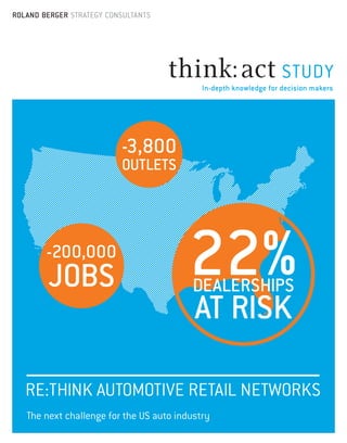 ROLAND BERGER STRATEGY CONSULTANTS

STUDY
In-depth knowledge for decision makers

-3,800
OUTLETS

-200,000

JOBS

22%
DEALERSHIPS

AT RISK

RE:THINK AUTOMOTIVE RETAIL NETWORKS
The next challenge for the US auto industry

 