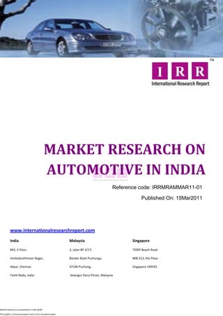 MARKET RESEARCH ON
                                                 AUTOMOTIVE IN INDIA
                                                                                               Reference code: IRRMRAMMAR11-01

                                                                                                           Published On: 15Mar2011




           www.internationalresearchreport.com
           India                                                  Malaysia                           Singapore

           #42, II Floor,                                         3, Jalan BP 3/17,                  7500ª Beach Road

           Venkatarathinam Nagar,                                 Bandar Bukit Puchonga,             #08-313, the Plaza

           Adyar, Chennai.                                        47100 Puchong,                     Singapore 199591

           Tamil Nadu, India                                      Selangor Darul Ehsan, Malaysia




Market Research on Automotive in India @IRR

This profile is a licensed product and is not to be photocopied
 