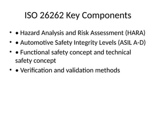 ISO 26262 Key Components
• • Hazard Analysis and Risk Assessment (HARA)
• • Automotive Safety Integrity Levels (ASIL A-D)
• • Functional safety concept and technical
safety concept
• • Verification and validation methods
 