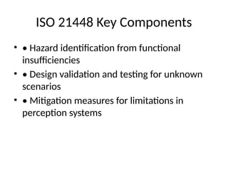ISO 21448 Key Components
• • Hazard identification from functional
insufficiencies
• • Design validation and testing for unknown
scenarios
• • Mitigation measures for limitations in
perception systems
 