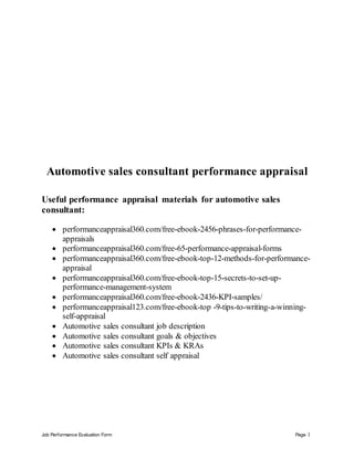 Job Performance Evaluation Form Page 1
Automotive sales consultant performance appraisal
Useful performance appraisal materials for automotive sales
consultant:
 performanceappraisal360.com/free-ebook-2456-phrases-for-performance-
appraisals
 performanceappraisal360.com/free-65-performance-appraisal-forms
 performanceappraisal360.com/free-ebook-top-12-methods-for-performance-
appraisal
 performanceappraisal360.com/free-ebook-top-15-secrets-to-set-up-
performance-management-system
 performanceappraisal360.com/free-ebook-2436-KPI-samples/
 performanceappraisal123.com/free-ebook-top -9-tips-to-writing-a-winning-
self-appraisal
 Automotive sales consultant job description
 Automotive sales consultant goals & objectives
 Automotive sales consultant KPIs & KRAs
 Automotive sales consultant self appraisal
 