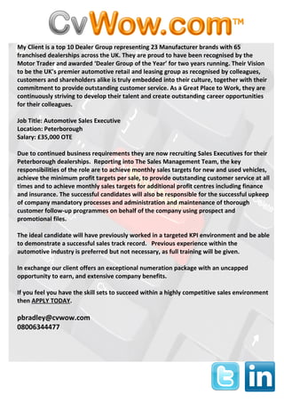 My Client is a top 10 Dealer Group representing 23 Manufacturer brands with 65
franchised dealerships across the UK. They are proud to have been recognised by the
Motor Trader and awarded ‘Dealer Group of the Year’ for two years running. Their Vision
to be the UK’s premier automotive retail and leasing group as recognised by colleagues,
customers and shareholders alike is truly embedded into their culture, together with their
commitment to provide outstanding customer service. As a Great Place to Work, they are
continuously striving to develop their talent and create outstanding career opportunities
for their colleagues.

Job Title: Automotive Sales Executive
Location: Peterborough
Salary: £35,000 OTE

Due to continued business requirements they are now recruiting Sales Executives for their
Peterborough dealerships. Reporting into The Sales Management Team, the key
responsibilities of the role are to achieve monthly sales targets for new and used vehicles,
achieve the minimum profit targets per sale, to provide outstanding customer service at all
times and to achieve monthly sales targets for additional profit centres including finance
and insurance. The successful candidates will also be responsible for the successful upkeep
of company mandatory processes and administration and maintenance of thorough
customer follow-up programmes on behalf of the company using prospect and
promotional files.

The ideal candidate will have previously worked in a targeted KPI environment and be able
to demonstrate a successful sales track record. Previous experience within the
automotive industry is preferred but not necessary, as full training will be given.

In exchange our client offers an exceptional numeration package with an uncapped
opportunity to earn, and extensive company benefits.

If you feel you have the skill sets to succeed within a highly competitive sales environment
then APPLY TODAY.

pbradley@cvwow.com
08006344477
 