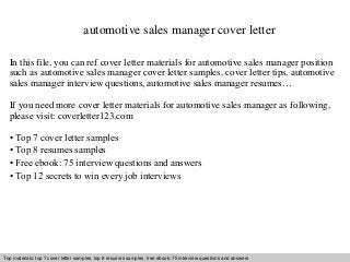 automotive sales manager cover letter 
In this file, you can ref cover letter materials for automotive sales manager position 
such as automotive sales manager cover letter samples, cover letter tips, automotive 
sales manager interview questions, automotive sales manager resumes… 
If you need more cover letter materials for automotive sales manager as following, 
please visit: coverletter123.com 
• Top 7 cover letter samples 
• Top 8 resumes samples 
• Free ebook: 75 interview questions and answers 
• Top 12 secrets to win every job interviews 
Top materials: top 7 cover letter samples, top 8 Interview resumes samples, questions free and ebook: answers 75 – interview free download/ questions pdf and and answers 
ppt file 
 