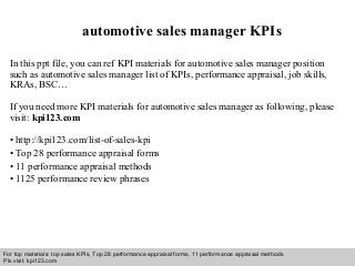Interview questions and answers – free download/ pdf and ppt file
automotive sales manager KPIs
In this ppt file, you can ref KPI materials for automotive sales manager position
such as automotive sales manager list of KPIs, performance appraisal, job skills,
KRAs, BSC…
If you need more KPI materials for automotive sales manager as following, please
visit: kpi123.com
• http://kpi123.com/list-of-sales-kpi
• Top 28 performance appraisal forms
• 11 performance appraisal methods
• 1125 performance review phrases
For top materials: top sales KPIs, Top 28 performance appraisal forms, 11 performance appraisal methods
Pls visit: kpi123.com
 
