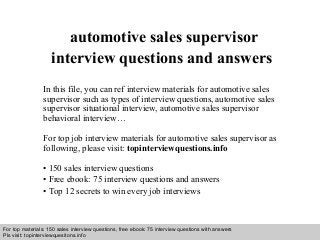 Interview questions and answers – free download/ pdf and ppt file
automotive sales supervisor
interview questions and answers
In this file, you can ref interview materials for automotive sales
supervisor such as types of interview questions, automotive sales
supervisor situational interview, automotive sales supervisor
behavioral interview…
For top job interview materials for automotive sales supervisor as
following, please visit: topinterviewquestions.info
• 150 sales interview questions
• Free ebook: 75 interview questions and answers
• Top 12 secrets to win every job interviews
For top materials: 150 sales interview questions, free ebook: 75 interview questions with answers
Pls visit: topinterviewquesitons.info
 