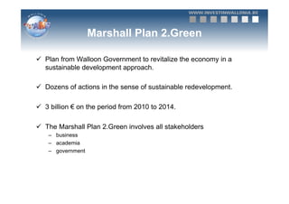 Marshall Plan 2.Green

ü  Plan from Walloon Government to revitalize the economy in a
    sustainable development approach.

ü  Dozens of actions in the sense of sustainable redevelopment.

ü  3 billion € on the period from 2010 to 2014.

ü  The Marshall Plan 2.Green involves all stakeholders
    –  business
    –  academia
    –  government
 