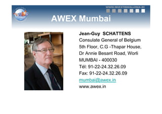 AWEX Mumbai
     Jean-Guy SCHATTENS
     Consulate General of Belgium
     5th Floor, C.G -Thapar House,
     Dr Annie Besant Road, Worli
     MUMBAI - 400030
     Tél: 91-22-24.32.26.09
     Fax: 91-22-24.32.26.09
     mumbai@awex.in
     www.awex.in
 