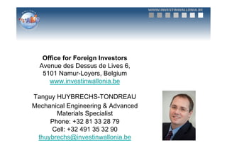 Office for Foreign Investors
  Avenue des Dessus de Lives 6,
   5101 Namur-Loyers, Belgium
     www.investinwallonia.be

Tanguy HUYBRECHS-TONDREAU
Mechanical Engineering & Advanced
       Materials Specialist
     Phone: +32 81 33 28 79
     Cell: +32 491 35 32 90
 thuybrechs@investinwallonia.be
 