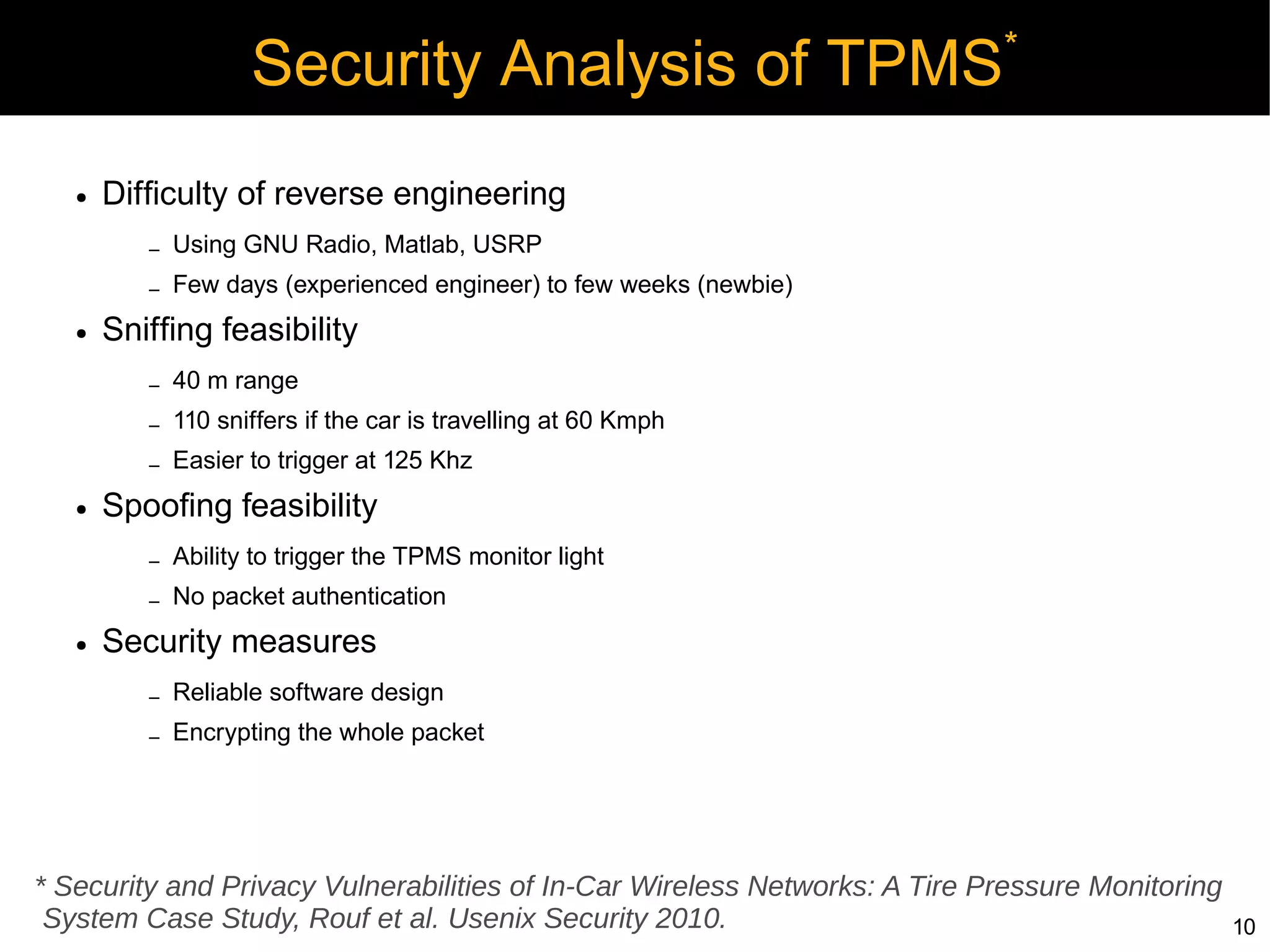 *
                     Security Analysis of TPMS
   ●   Difficulty of reverse engineering
          –   Using GNU Radio, Matlab, USRP
          –   Few days (experienced engineer) to few weeks (newbie)
   ●   Sniffing feasibility
          –   40 m range
          –   110 sniffers if the car is travelling at 60 Kmph
          –   Easier to trigger at 125 Khz
   ●   Spoofing feasibility
          –   Ability to trigger the TPMS monitor light
          –   No packet authentication
   ●   Security measures
          –   Reliable software design
          –   Encrypting the whole packet




* Security and Privacy Vulnerabilities of In-Car Wireless Networks: A Tire Pressure Monitoring
 System Case Study, Rouf et al. Usenix Security 2010.                                            10
 