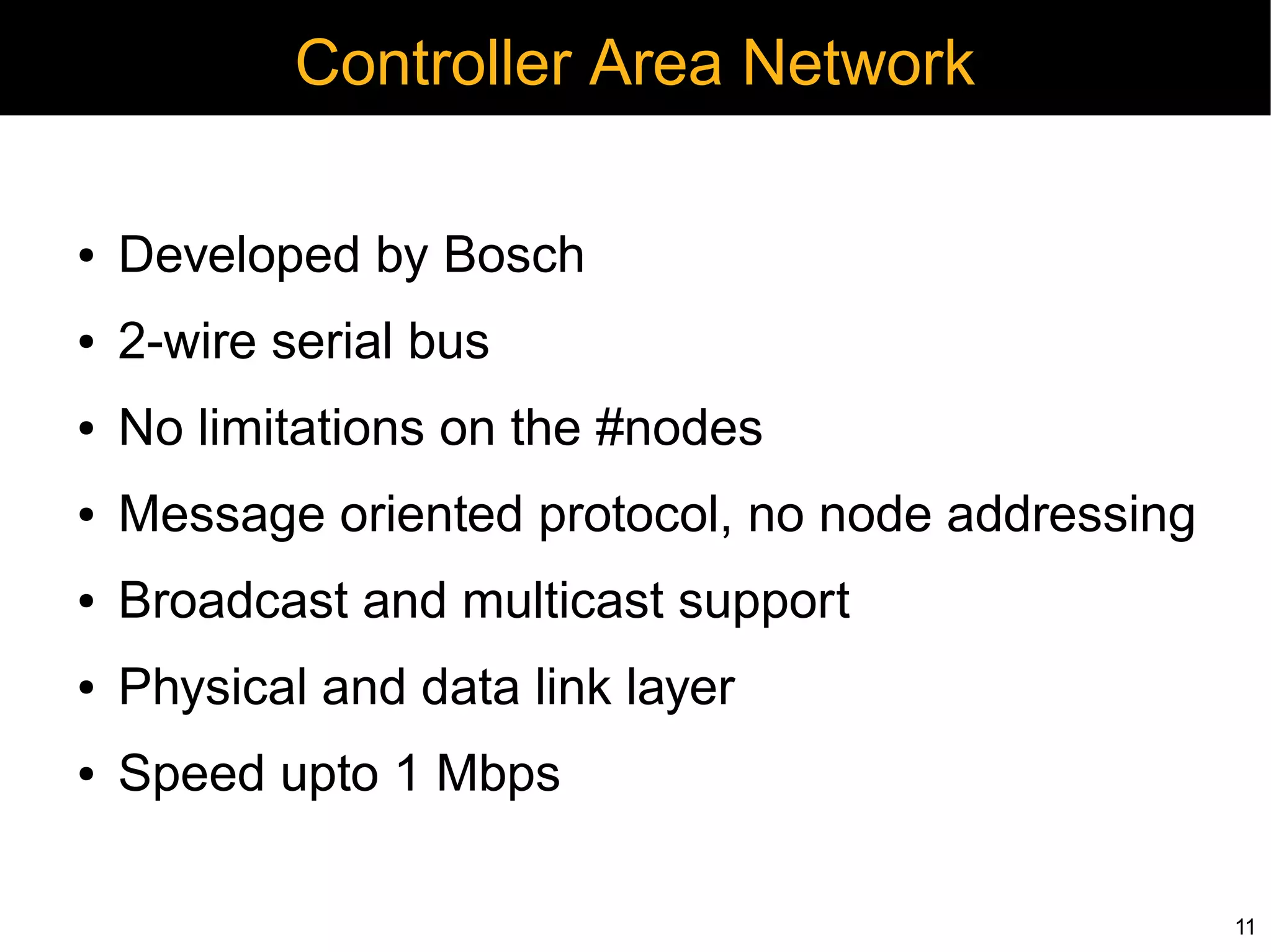 Controller Area Network

●   Developed by Bosch
●   2-wire serial bus
●   No limitations on the #nodes
●   Message oriented protocol, no node addressing
●   Broadcast and multicast support
●   Physical and data link layer
●   Speed upto 1 Mbps

                                                    11
 