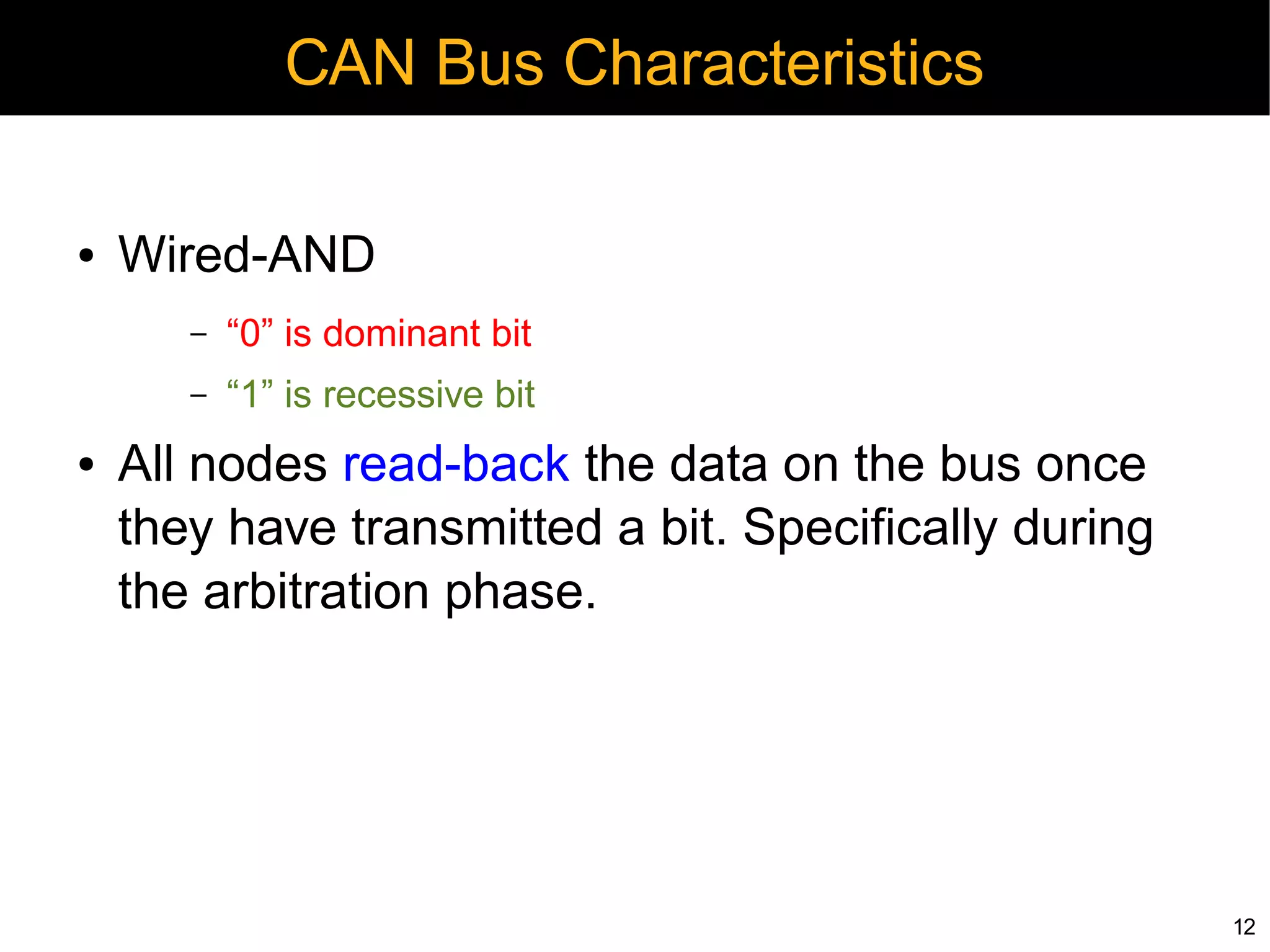 CAN Bus Characteristics

●   Wired-AND
       –   “0” is dominant bit
       –   “1” is recessive bit
●   All nodes read-back the data on the bus once
    they have transmitted a bit. Specifically during
    the arbitration phase.




                                                       12
 