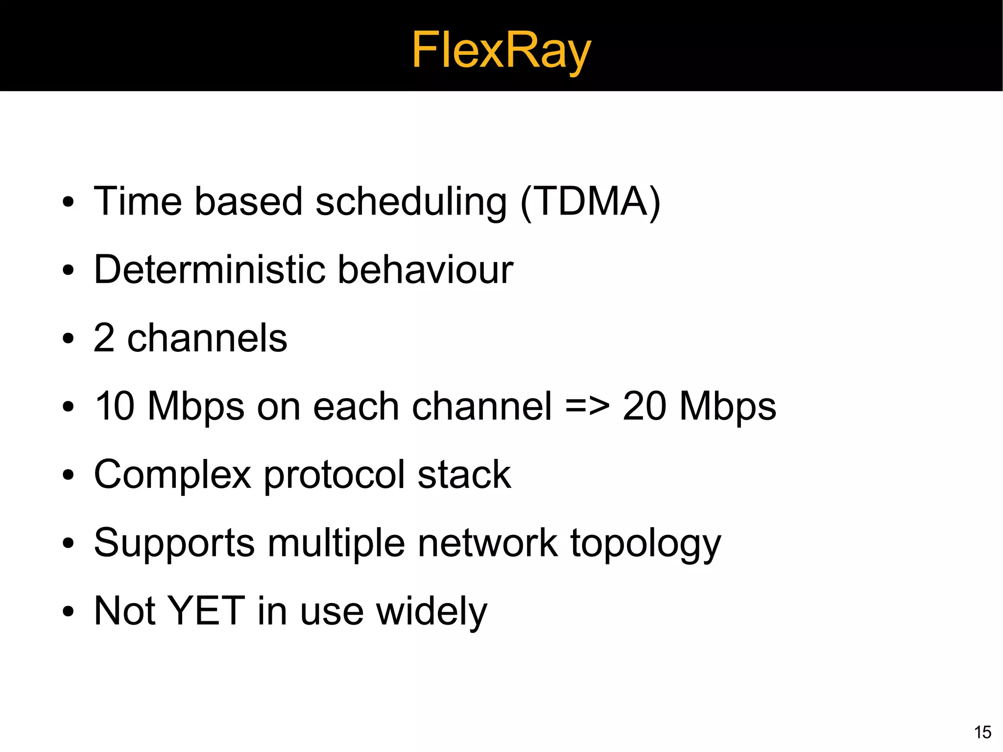 FlexRay

●   Time based scheduling (TDMA)
●   Deterministic behaviour
●   2 channels
●   10 Mbps on each channel => 20 Mbps
●   Complex protocol stack
●   Supports multiple network topology
●   Not YET in use widely

                                         15
 