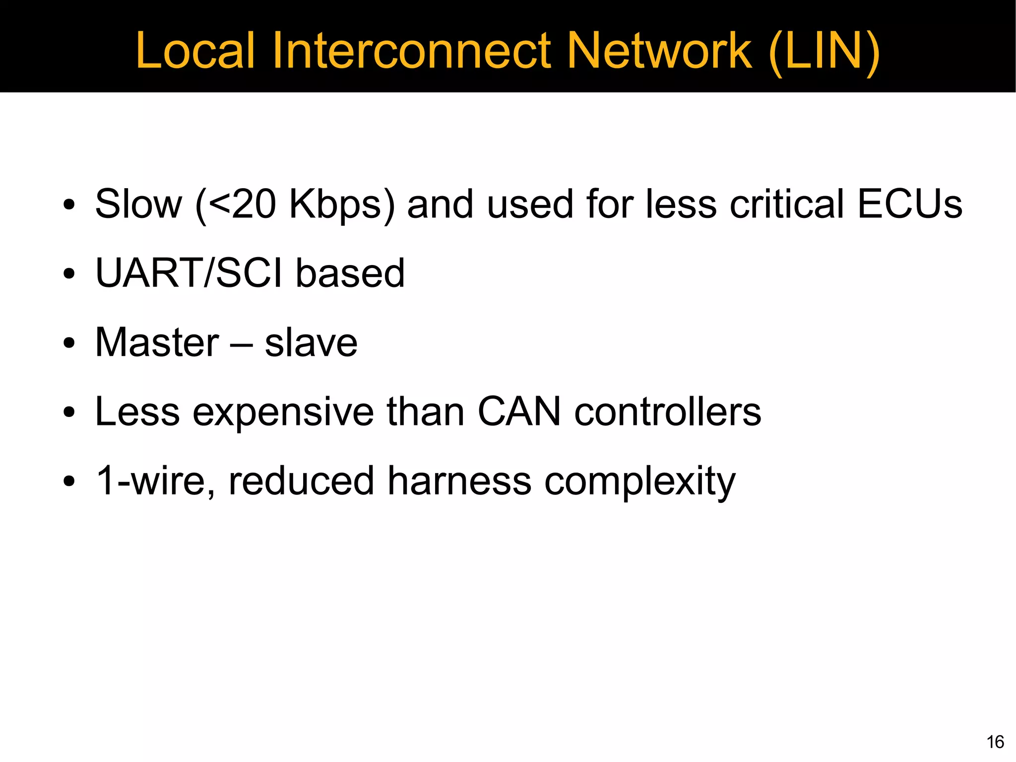 Local Interconnect Network (LIN)

●   Slow (<20 Kbps) and used for less critical ECUs
●   UART/SCI based
●   Master – slave
●   Less expensive than CAN controllers
●   1-wire, reduced harness complexity




                                                      16
 