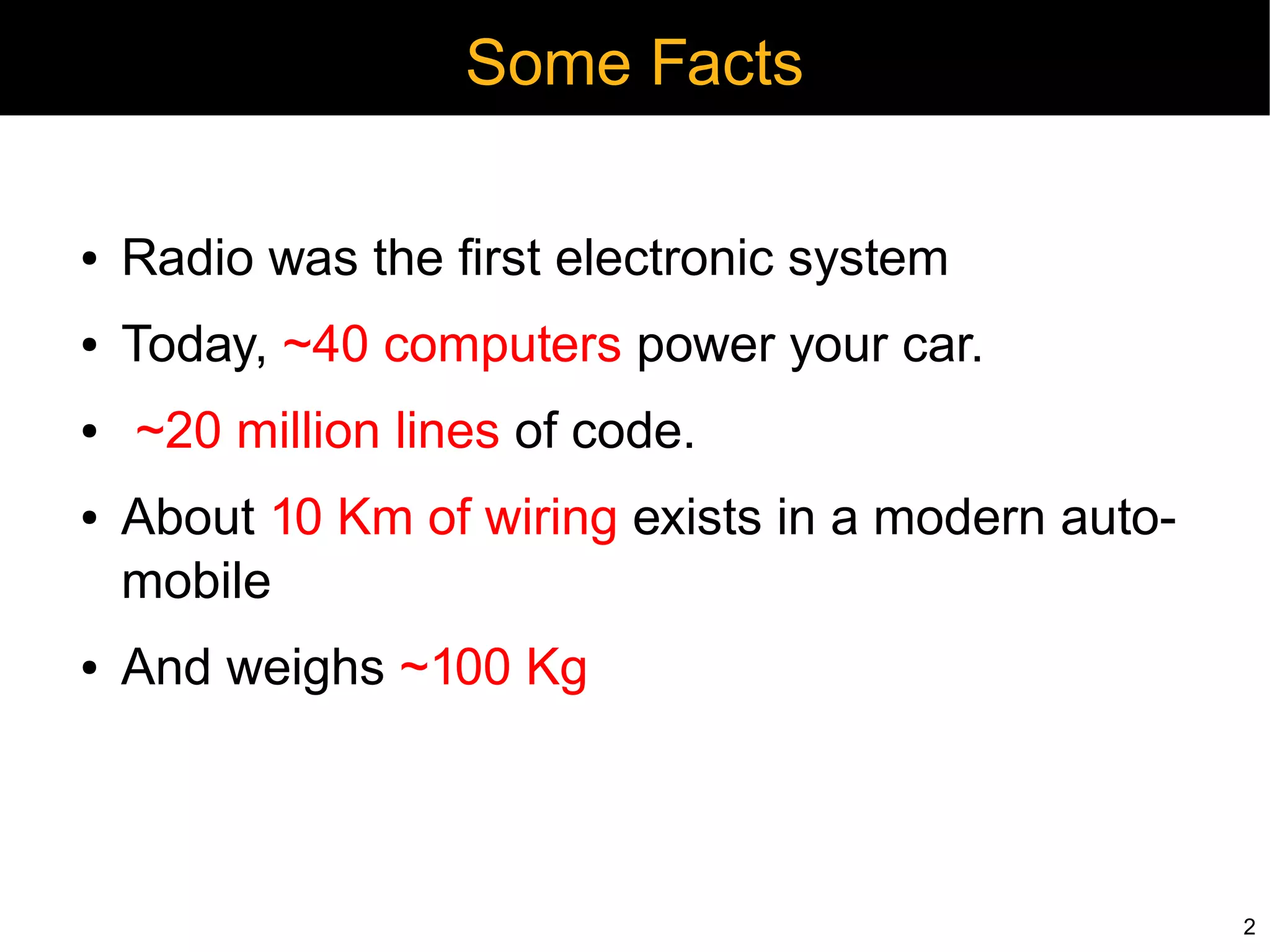 Some Facts

●   Radio was the first electronic system
●   Today, ~40 computers power your car.
●   ~20 million lines of code.
●   About 10 Km of wiring exists in a modern auto-
    mobile
●   And weighs ~100 Kg



                                                     2
 