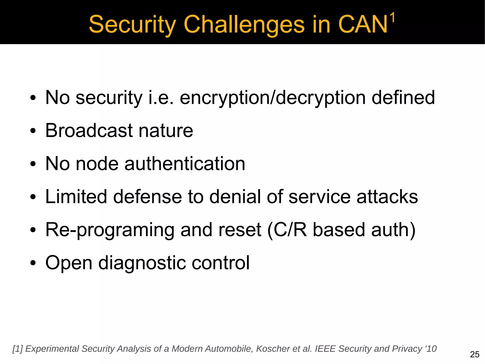 1
                  Security Challenges in CAN

    ●   No security i.e. encryption/decryption defined
    ●   Broadcast nature
    ●   No node authentication
    ●   Limited defense to denial of service attacks
    ●   Re-programing and reset (C/R based auth)
    ●   Open diagnostic control



[1] Experimental Security Analysis of a Modern Automobile, Koscher et al. IEEE Security and Privacy '10
                                                                                                          25
 