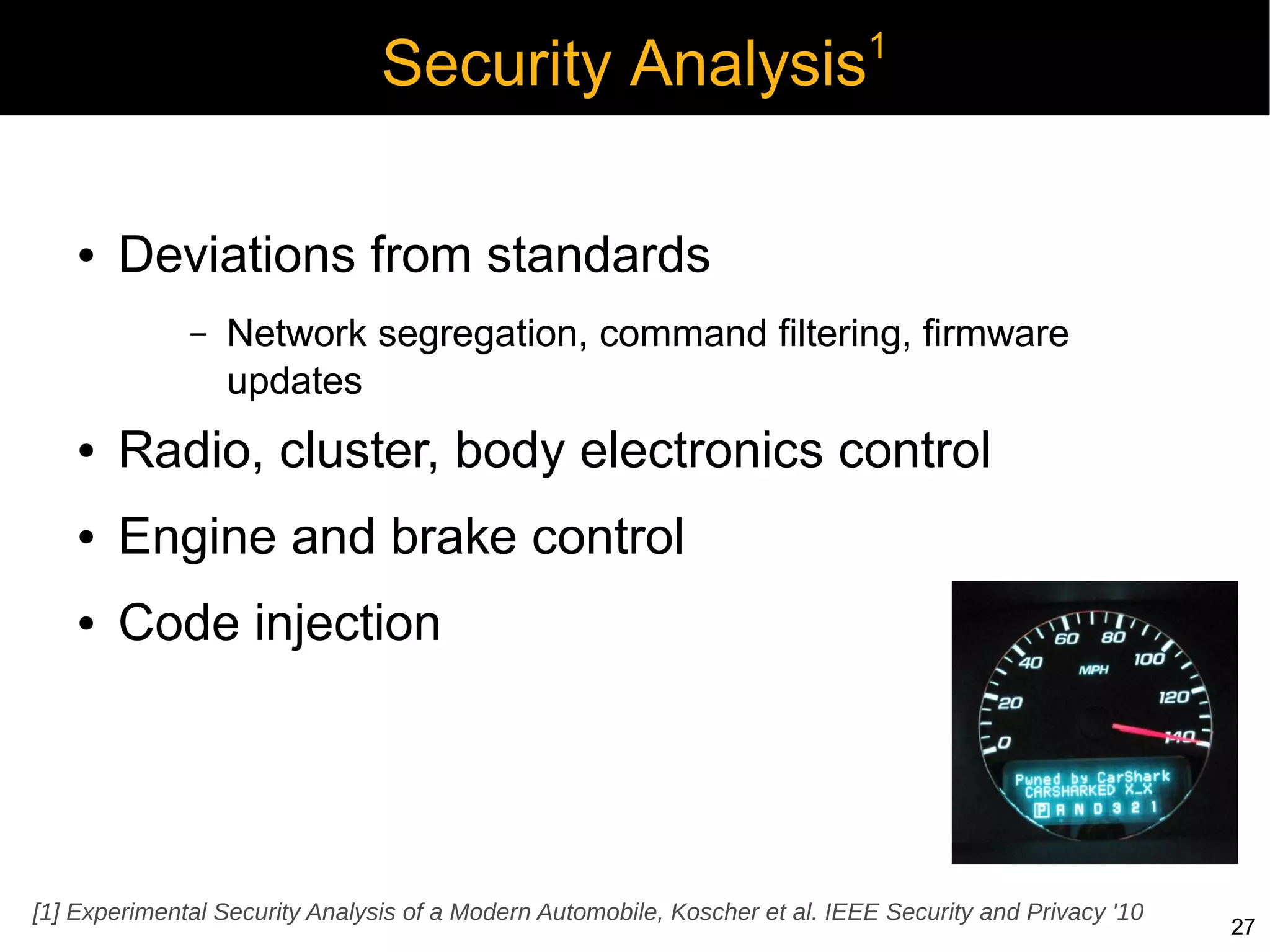 1
                                Security Analysis

    ●   Deviations from standards
              –   Network segregation, command filtering, firmware
                  updates
    ●   Radio, cluster, body electronics control
    ●   Engine and brake control
    ●   Code injection




[1] Experimental Security Analysis of a Modern Automobile, Koscher et al. IEEE Security and Privacy '10
                                                                                                          27
 