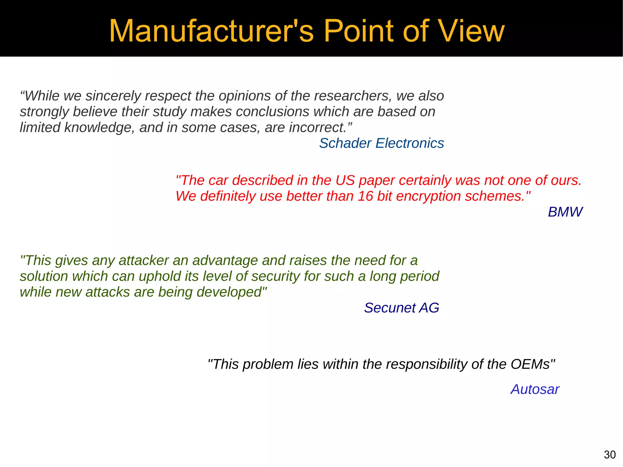 Manufacturer's Point of View
“While we sincerely respect the opinions of the researchers, we also
strongly believe their study makes conclusions which are based on
limited knowledge, and in some cases, are incorrect.”
                                                 Schader Electronics

                         "The car described in the US paper certainly was not one of ours.
                         We definitely use better than 16 bit encryption schemes."
                                                                                    BMW


"This gives any attacker an advantage and raises the need for a
solution which can uphold its level of security for such a long period
while new attacks are being developed"
                                                          Secunet AG


                               "This problem lies within the responsibility of the OEMs"
                                                                                Autosar



                                                                                             30
 