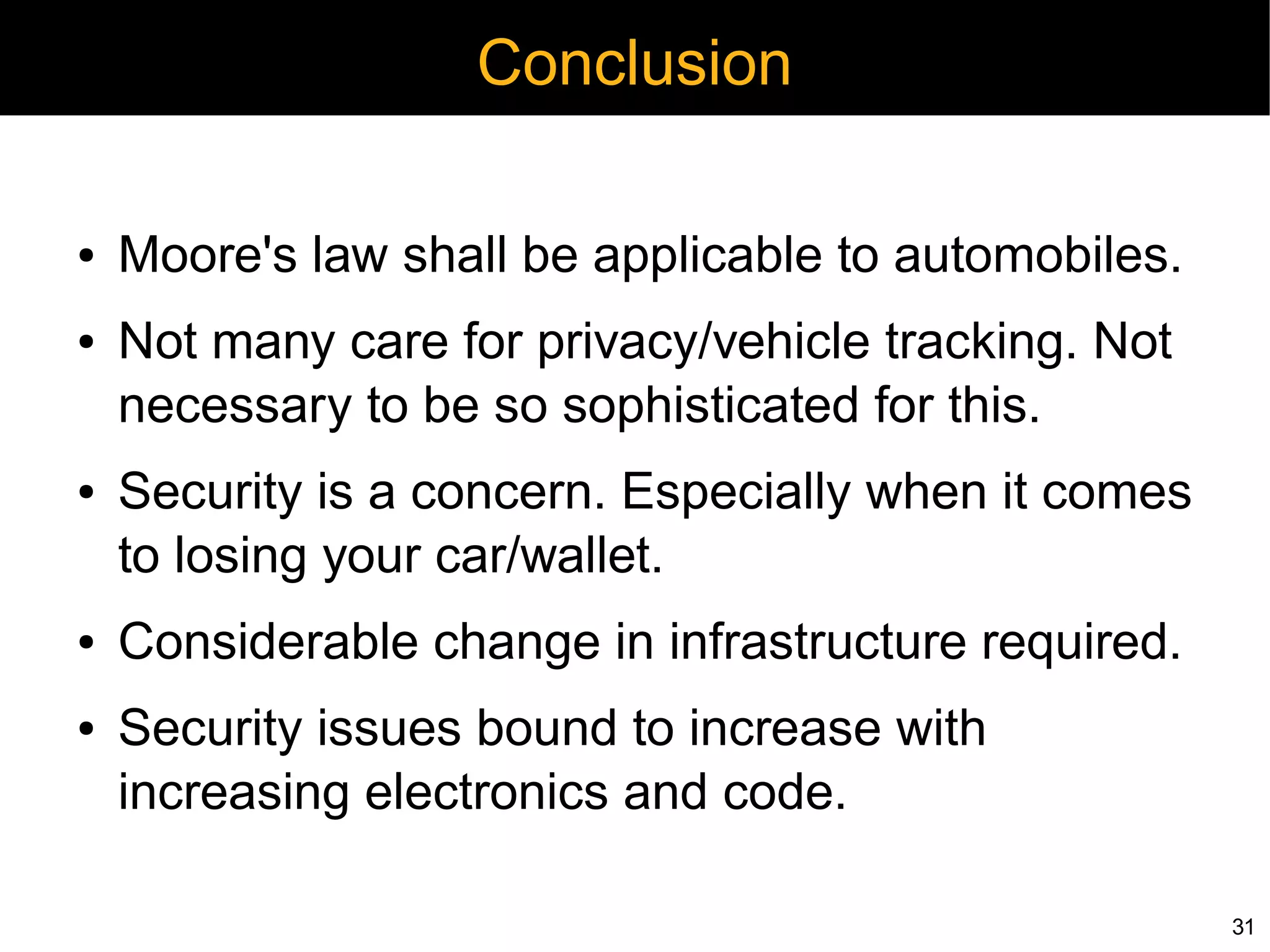 Conclusion

●   Moore's law shall be applicable to automobiles.
●   Not many care for privacy/vehicle tracking. Not
    necessary to be so sophisticated for this.
●   Security is a concern. Especially when it comes
    to losing your car/wallet.
●   Considerable change in infrastructure required.
●   Security issues bound to increase with
    increasing electronics and code.

                                                      31
 