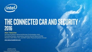 TheConnectedcarandSecurity
2016Alan Tatourian
Security Architect, Advanced Driving Technologies, Intel
Founding Member, Automotive Security Review Board (ASRB)
Member, SAE VESS, TCG, and NIST Cyber-Physical Systems Groups
alan.tatourian@intel.com
October 6, 2016
7th Summit on the
Future of the Connected Vehicle
 