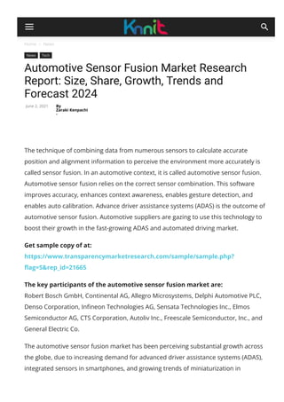 Home  News
News Tech
Automotive Sensor Fusion Market Research
Report: Size, Share, Growth, Trends and
Forecast 2024
By
Zaraki Kenpachi
-
June 2, 2021
The technique of combining data from numerous sensors to calculate accurate
position and alignment information to perceive the environment more accurately is
called sensor fusion. In an automotive context, it is called automotive sensor fusion.
Automotive sensor fusion relies on the correct sensor combination. This software
improves accuracy, enhances context awareness, enables gesture detection, and
enables auto calibration. Advance driver assistance systems (ADAS) is the outcome of
automotive sensor fusion. Automotive suppliers are gazing to use this technology to
boost their growth in the fast-growing ADAS and automated driving market.
Get sample copy of at: 
https://www.transparencymarketresearch.com/sample/sample.php?
몭ag=S&rep_id=21665
The key participants of the automotive sensor fusion market are:
Robert Bosch GmbH, Continental AG, Allegro Microsystems, Delphi Automotive PLC,
Denso Corporation, In몭neon Technologies AG, Sensata Technologies Inc., Elmos
Semiconductor AG, CTS Corporation, Autoliv Inc., Freescale Semiconductor, Inc., and
General Electric Co.
The automotive sensor fusion market has been perceiving substantial growth across
the globe, due to increasing demand for advanced driver assistance systems (ADAS),
integrated sensors in smartphones, and growing trends of miniaturization in
 
 