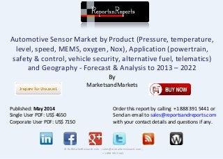 Automotive Sensor Market by Product (Pressure, temperature,
level, speed, MEMS, oxygen, Nox), Application (powertrain,
safety & control, vehicle security, alternative fuel, telematics)
and Geography - Forecast & Analysis to 2013 – 2022
By
MarketsandMarkets
© RnRMarketResearch.com ; sales@rnrmarketresearch.com ;
+1 888 391 5441
Published: May 2014
Single User PDF: US$ 4650
Corporate User PDF: US$ 7150
Order this report by calling +1 888 391 5441 or
Send an email to sales@reportsandreports.com
with your contact details and questions if any.
 