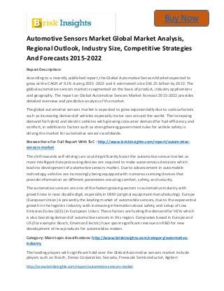 Buy Now
players such as: Bosch, Denso Corporation, Sensata, Freescale Semiconductor, Agilent
http://www.briskinsights.com/report/automotive-sensors-market
Automotive Sensors Market Global Market Analysis,
Regional Outlook, Industry Size, Competitive Strategies
And Forecasts 2015-2022
Report Description:
According to a recently published report, the Global Automotive Sensors Market expected to
grow at the CAGR of 9.1% during 2015-2022 and it estimated to be $36.25 billion by 2022. The
global automotive sensors market is segmented on the basis of product, industry applications
and geography. The report on Global Automotive Sensors Market Forecast 2015-2022 provides
detailed overview and predictive analysis of the market.
The global automotive sensors market is expected to grow exponentially due to various factors
such as increasing demand of vehicles especially motor cars around the world. The increasing
demand for hybrid and electric vehicles with growing consumer demand for fuel-efficiency and
comfort, in addition to factors such as strengthening government rules for vehicle safety is
driving the market for automotive sensors worldwide.
Browse Here For Full Report With ToC : http://www.briskinsights.com/report/automotive-
sensors-market
The shift towards self-driving cars could significantly boost the automotive sensor market as
more intelligent data processing devices are required to make autonomous decisions which
leads to development of automotive sensors market. Due to advancement in automobile
technology, vehicles are increasingly being equipped with numerous sensing devices that
provide information on different parameters ensuring comfort, safety, and security.
The automotive sensors are one of the fastest growing sectors in automotive industry with
growth rate in near double digit; especially in OEM (original equipment manufacturing). Europe
(European Union) is presently the leading market of automobile sensors, due to the exponential
growth in the logistics industry, with increasing information about safety, and setup of Low
Emission Zones (LEZs) in European Union. These factors are fueling the demand for HEVs which
is also boosting demand of automotive sensors in this region. Companies based in Europe and
US (For example: Bosch, Emerson Electric) have spent significant revenue on R&D for new
development of new products for automobiles makers.
Category: Main topic classifications: http://www.briskinsights.com/category/automotive-
industry
The leading players with significant hold over the Global Automotive sensors market include
 