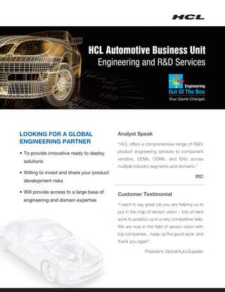 HCL Automotive Business Unit
                                  Engineering and R&D Services




LOOKING FOR A GLOBAL                         Analyst Speak
ENGINEERING PARTNER                          “HCL offers a comprehensive range of R&D/

•	To provide innovative ready to deploy      product engineering services to component
                                             vendors, OEMs, ODMs, and ISVs across
 solutions  
                                             multiple industry segments and domains.”
•	Willing to invest and share your product
                                                                                        IDC
 development risks

•	Will provide access to a large base of     Customer Testimonial
 engineering and domain expertise
                                             “I want to say great job you are helping us to
                                             put in the map of sensor vision .. lots of hard
                                             work to position us in a very competitive field.
                                             We are now in the field of sensor vision with
                                             top companies .. keep up the good work and
                                             thank you again”.

                                                 		         President, Global Auto Supplier
 