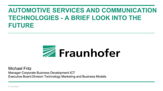 © Fraunhofer
AUTOMOTIVE SERVICES AND COMMUNICATION
TECHNOLOGIES - A BRIEF LOOK INTO THE
FUTURE
Michael Fritz
Manager Corporate Business Development ICT
Executive Board Division Technology Marketing and Business Models
 