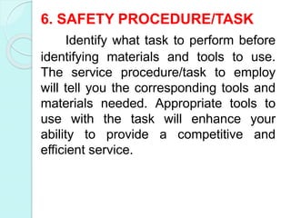 6. SAFETY PROCEDURE/TASK
Identify what task to perform before
identifying materials and tools to use.
The service procedure/task to employ
will tell you the corresponding tools and
materials needed. Appropriate tools to
use with the task will enhance your
ability to provide a competitive and
efficient service.
 