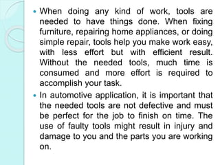  When doing any kind of work, tools are
needed to have things done. When fixing
furniture, repairing home appliances, or doing
simple repair, tools help you make work easy,
with less effort but with efficient result.
Without the needed tools, much time is
consumed and more effort is required to
accomplish your task.
 In automotive application, it is important that
the needed tools are not defective and must
be perfect for the job to finish on time. The
use of faulty tools might result in injury and
damage to you and the parts you are working
on.
 