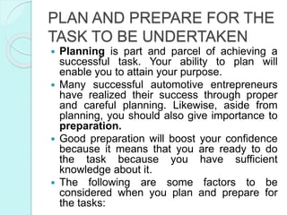 PLAN AND PREPARE FOR THE
TASK TO BE UNDERTAKEN
 Planning is part and parcel of achieving a
successful task. Your ability to plan will
enable you to attain your purpose.
 Many successful automotive entrepreneurs
have realized their success through proper
and careful planning. Likewise, aside from
planning, you should also give importance to
preparation.
 Good preparation will boost your confidence
because it means that you are ready to do
the task because you have sufficient
knowledge about it.
 The following are some factors to be
considered when you plan and prepare for
the tasks:
 