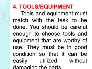 4. TOOLS/EQUIPMENT
Tools and equipment must
match with the task to be
done. You should be careful
enough to choose tools and
equipment that are worthy of
use. They must be in good
condition so that it can be
easily utilized without
 