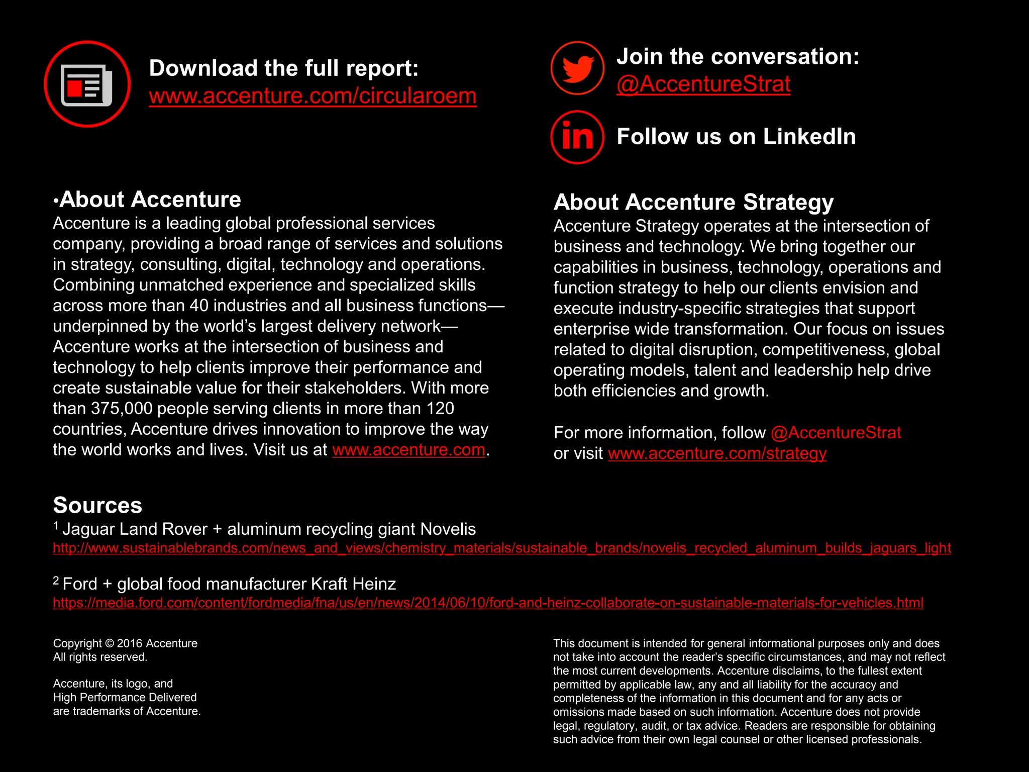 10Copyright © 2016 Accenture All rights reserved.
•About Accenture
Accenture is a leading global professional services
company, providing a broad range of services and solutions
in strategy, consulting, digital, technology and operations.
Combining unmatched experience and specialized skills
across more than 40 industries and all business functions—
underpinned by the world’s largest delivery network—
Accenture works at the intersection of business and
technology to help clients improve their performance and
create sustainable value for their stakeholders. With more
than 375,000 people serving clients in more than 120
countries, Accenture drives innovation to improve the way
the world works and lives. Visit us at www.accenture.com.
Join the conversation:
@AccentureStrat
Download the full report:
www.accenture.com/circularoem
This document is intended for general informational purposes only and does
not take into account the reader’s specific circumstances, and may not reflect
the most current developments. Accenture disclaims, to the fullest extent
permitted by applicable law, any and all liability for the accuracy and
completeness of the information in this document and for any acts or
omissions made based on such information. Accenture does not provide
legal, regulatory, audit, or tax advice. Readers are responsible for obtaining
such advice from their own legal counsel or other licensed professionals.
About Accenture Strategy
Accenture Strategy operates at the intersection of
business and technology. We bring together our
capabilities in business, technology, operations and
function strategy to help our clients envision and
execute industry-specific strategies that support
enterprise wide transformation. Our focus on issues
related to digital disruption, competitiveness, global
operating models, talent and leadership help drive
both efficiencies and growth.
For more information, follow @AccentureStrat
or visit www.accenture.com/strategy
Sources
1 Jaguar Land Rover + aluminum recycling giant Novelis
http://www.sustainablebrands.com/news_and_views/chemistry_materials/sustainable_brands/novelis_recycled_aluminum_builds_jaguars_light
2 Ford + global food manufacturer Kraft Heinz
https://media.ford.com/content/fordmedia/fna/us/en/news/2014/06/10/ford-and-heinz-collaborate-on-sustainable-materials-for-vehicles.html
Copyright © 2016 Accenture
All rights reserved.
Accenture, its logo, and
High Performance Delivered
are trademarks of Accenture.
Follow us on LinkedIn
 