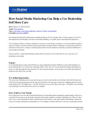 How Social Media Marketing Can Help a Car Dealership
Sell More Cars
Date: February 10, 2010 8:46 AM
Author: Dan Chambers
Tags: social media, social media marketing, social tools, traffic, web marketing
Permalink: http://bit.ly/aRHPS1
Social media has altered the small-business marketing landscape. It is not enough to have a website anymore, even if it is
informational and well managed. You need social media marketing - it is quick, precise, measurable and inexpensive.
93% of Americans believe a business should have a presence in social media, according to a recent Cone Business School
study. 85% believe a business should not only be present but also interact with its consumers via social media, and 56% of
Americans feel they have a stronger connection and are better served by businesses when they can interact with them in a
social media environment.
Anyone can have a social media marketing strategy but not everyone can do it right. Here are a few ways how a car
dealership can do it right.
Expense
A car dealership today averages about $550 per car using traditional advertising. With the economy still struggling, it is
more important than ever to spend your advertising dollars wisely. The cost of social media networking and marketing is
fraction of what the traditional advertisers like TV, radio and print demand – and it reaches a new market that traditional
media just can’t deliver for you today.
New Selling Opportunities
The sooner your dealership gets its name and message out on the social network sites, the better. Sites like Facebook and
Twitter have fan pages that generate leads, leak sales and deliver your message to a huge new untapped market. Facebook
alone claims to have 350 million users – and 50% of them visit it every day. That is not a typo – 350 million! You can brand
your dealership over time and increase your sales overnight.
Drive Traffic to Your Website
Over 30 percent of new cars will be purchased through a car dealerships internet department, and that number will grow as
consumers become more savvy about the convenience and savings available, according to Edmunds.com. There are many
ways to use social networks like YouTube and Facebook to drive traffic to your dealer website. Entertaining commercials,
events, loss leaders and distressed merchandise are a few examples. Someone who knows you from a social media network
Page 1 of 2
 