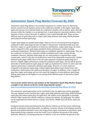 Automotive Spark Plug Market Forecast By 2025
Automotive Spark Plug Market is an essential component of a vehicle meant for delivering
electric current from the ignition system to the combustion chamber in the engine. Spark plug
ignites the mixture of air and fuel inside the combustion chamber with an electric spark when the
pressure within the chamber is at an optimal level. A spark plug has a porcelain insulator, which
separates it from a central electrode. In addition, it has a metal threaded shell. There are four
different types of spark plug such as copper spark plug, platinum spark plug, double platinum
spark plug and iridium spark plug.
Copper spark plugs are standard spark plugs, which are low in cost having the least longevity
compared to other spark plugs because of copper’s characteristic of getting eroded away fast.
However, copper is a good conductor of electricity and therefore, copper spark plugs run much
cooler compared to other spark plugs and deliver better performance, without reaching
overheated temperatures. Platinum spark plugs are completely opposite to copper plugs. They are
less conductive to electricity, expensive and get overheated easily under normal driving
conditions. However, platinum spark plugs are very long lasting as compared their copper
counter-parts, which is why they are preferred by some of the automobile manufacturers. Double
platinum spark plugs exhibit more or less the same properties of platinum spark plugs but it
ensures a slightly higher performance compared to platinum spark plugs. The tip and the ground
electrodes of double platinum spark plugs are made up of platinum for which it is able to provide
superior performance compared to platinum spark plugs. However, it is more expensive
compared to the platinum spark plugs. Iridium tipped spark plugs ensures better power and
combustion, which leads to the superior performance of engine. In addition, it has a longer life
span than copper spark plugs and can even match the longevity of some platinum spark plugs.
Iridium spark plugs are the highest in cost among all the different types of Automotive Spark
Plug Market.
Get accurate market forecast and analysis on the Automotive Spark Plug Market. Request
a sample to stay abreast on the key trends impacting this market :
http://www.transparencymarketresearch.com/sample/sample.php?flag=B&rep_id=25625
The automotive spark plug market can be classified by type, by application and by geography.
The type segment can be classified into copper spark plug, platinum spark plug, double platinum
spark plug and iridium spark plug. By application, the market can be segregated as passenger
vehicles, light commercial vehicles and heavy commercial vehicles. By geography, the market
can be segmented into North America, Europe, Asia Pacific, Middle East and Africa, and Latin
America.
Stringent emission norms and demand for fuel efficient vehicles are the key factors influencing
growth of automotive spark plug market. In addition, economic reforms in developing countries,
growth in the global automotive sector and rising private equity investments in automotive spark
plug manufacturing companies across the world is set to influence the growth of this market
positively. Moreover, increasing production of vehicles is also set to bolster the growth of this
 