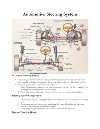 Automotive Steering System
Purposeof SteeringSystem:
 The steering system allows the driver to control the direction of the vehicle travel. This is
made possible by linkage that connects the steering wheel to the steerable wheels and tires.
 The steering system may be either manual or power:
1. When the only energy source for the steering system is the force the driver applies to the
steering wheel, the vehicle has manual steering.
2. Power steering uses a hydraulic pump or electric motor to assist the driver’s effort.
Steering System Components:
1. The steering wheel and steering shaft that transmit the driver’s movement to the steering
gear.
2. The steering gear that increases the mechanical advantage while changing the rotary
motion of the steering wheel to linear motion.
3. The steering linkage that carries the linear motion to the steering arms.
Types of Steering Gears:
 
