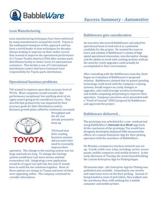 Success Summary - Automotive

Lean Manufacturing
                                                           Babbleware gets consideration
Lean manufacturing techniques have been embraced
by many manufacturers around the world. Toyota is          An executive discovered Babbleware and asked his
the undisputed champion of this approach and has           operational team to look into it as a potential
been a world leader in lean techniques for decades.        candidate for the project. He wanted the team to
Always looking to improve on their stellar record,         learn and validate if Babbleware’s claims of high
they wanted to improve the operational performance         speed operational innovation, non-disruptive change,
of a Toyota Tsusho America (TAI) after-market parts        and the ability to work with existing systems without
distribution facility to better serve it’s international   the need for costly upgrades could actually be
customers. This facility is one of 5 international         accomplished in their environment.
distribution centers that have Continent-level
responsibility for Toyota parts distribution.
                                                           After consulting with the Babbleware team the client
                                                           began an evaluation of Babbleware’s proposed
                                                           solution. Babbleware claimed that its patent-pending
Operational business problems
                                                           technology could work with the company’s existing
                                                           systems, would require no costly changes or
TAI wanted to improve upon their accuracy level of         upgrades, and could leverage wireless technology
99.6%. Most companies would consider that                  and mobile computing and printing to improve their
performance exceptional, but anything short of six         operation. Company executives were presented with
sigma wasn’t going to be considered success. They          a “Proof of Concept” (POC) proposal by Babbleware
also felt that productivity was impacted by their          and approved the project.
accuracy goals for their distribution centers.
Business growth plans called for continued, increased
                                    throughput and         Babbleware delivered…
                                    the DC was
                                    already pressed to
                                    keep up.               The prototype was scheduled for a one- week period
                                                           using BabbleWare’s Innovate in a Week approach.
                                                           At the conclusion of the prototype Toy would have
                                   TAI found that          designed, developed, deployed AND measured the
                                   their existing          effects of a custom Enterprise App for their picking
                                   business systems        operation with the assistance of BabbleWare.
                                   did not meet their
                                   need to constantly
                                   improve their           On Monday a temporary wireless network was set
operation. The change to the existing system was too       up. It took a little over a day, including: server, access
large and took too long. To change the existing            points, mobile computers and mobile printers. In the
system would have cost more money and had                  early afternoon of Tuesday the work toward building
tremendous risk. Integrating a new application             the custom Enterprise App for Picking began.
would be of equal cost and risk, but now IT would
have to weld the two solutions together. None of           90 minutes later…the Enterprise App for Picking was
these options are unique to Toyota and none of them        published and available. Immediately one worker
were appealing, either. The company continued to           and supervisor were on the floor picking. Instead of
consider alternatives.                                     being handed a ream of pick labels, they walked onto
                                                           the warehouse floor with nothing but a mobile
                                                           computer and mobile printer.
 